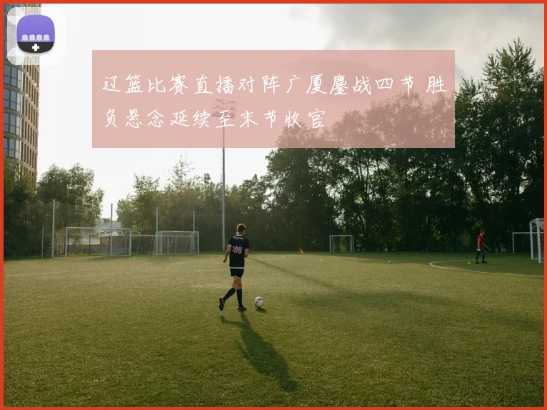 辽篮比赛直播对阵广厦鏖战四节 胜负悬念延续至末节收官