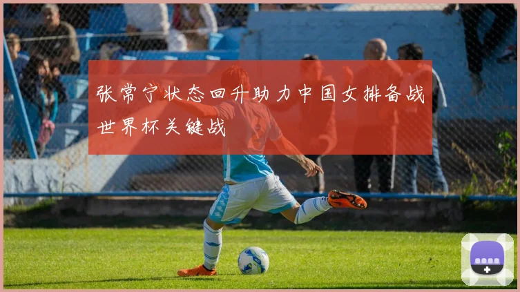 张常宁状态回升助力中国女排备战世界杯关键战
