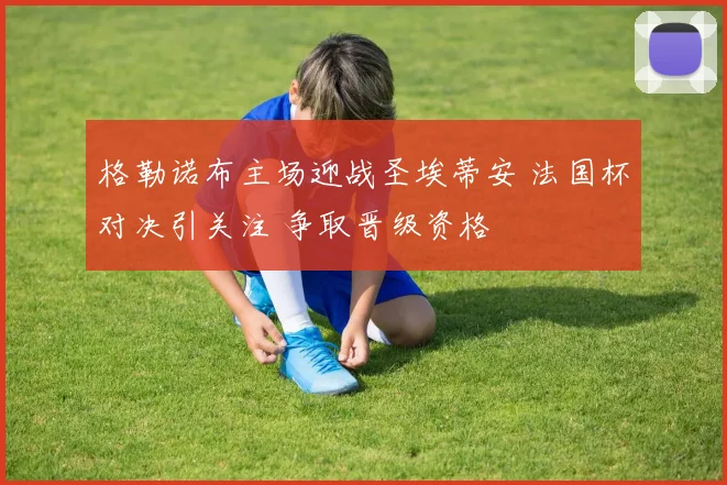 格勒诺布主场迎战圣埃蒂安 法国杯对决引关注 争取晋级资格