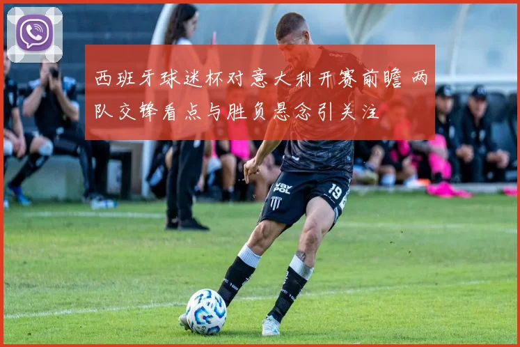西班牙球迷杯对意大利开赛前瞻 两队交锋看点与胜负悬念引关注