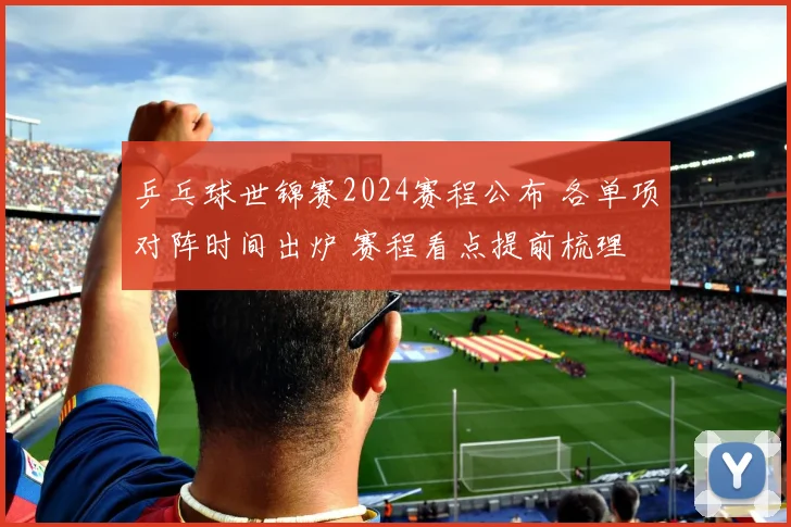 乒乓球世锦赛2024赛程公布 各单项对阵时间出炉 赛程看点提前梳理