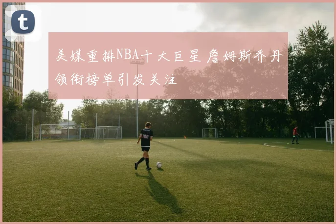 美媒重排NBA十大巨星 詹姆斯乔丹领衔榜单引发关注