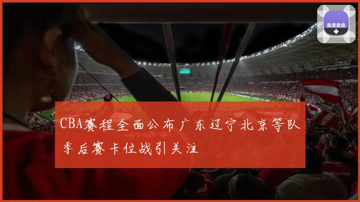 CBA赛程全面公布广东辽宁北京等队季后赛卡位战引关注