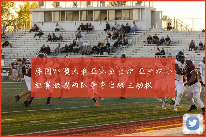 韩国vs澳大利亚比分出炉 亚洲杯小组赛激战两队争夺出线主动权