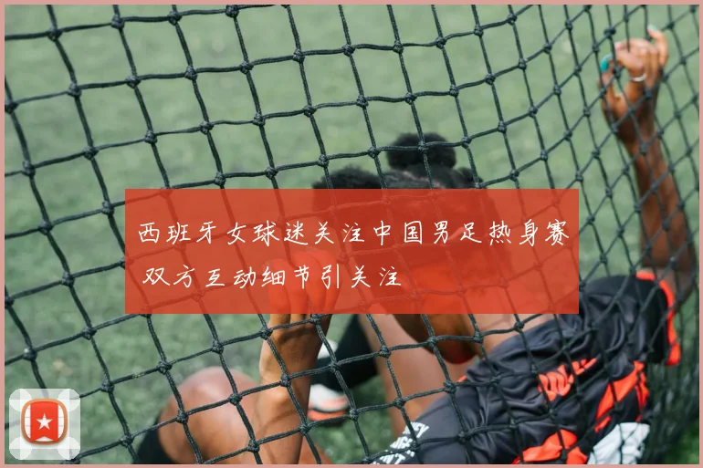 西班牙女球迷关注中国男足热身赛 双方互动细节引关注