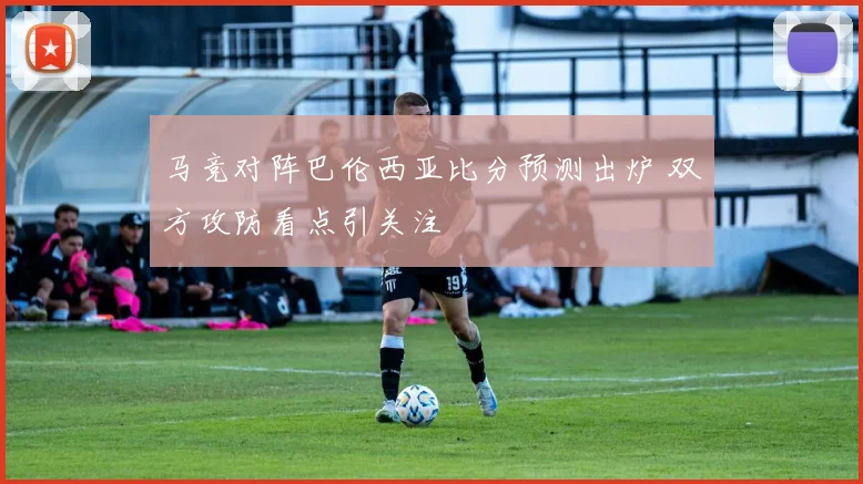 马竞对阵巴伦西亚比分预测出炉 双方攻防看点引关注