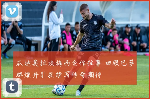 瓜迪奥拉谈梅西合作往事 回顾巴萨辉煌并引发续写传奇期待