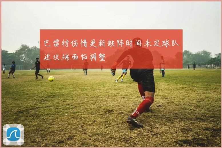 巴雷特伤情更新缺阵时间未定球队进攻端面临调整