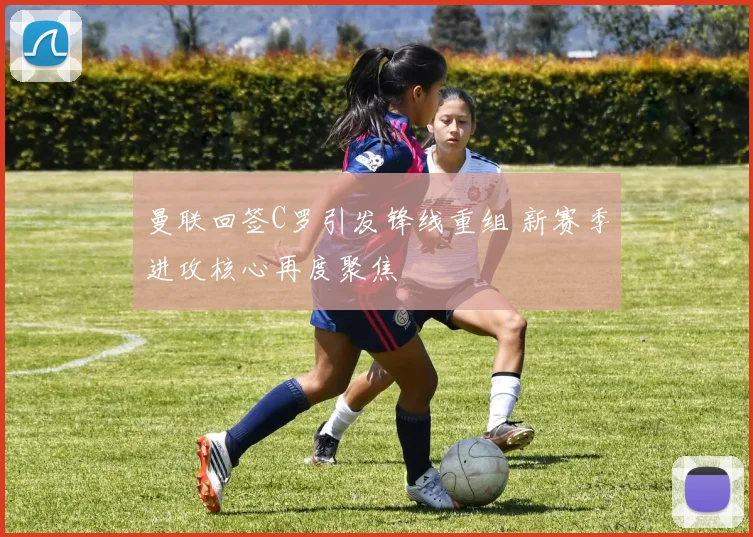 曼联回签C罗引发锋线重组 新赛季进攻核心再度聚焦