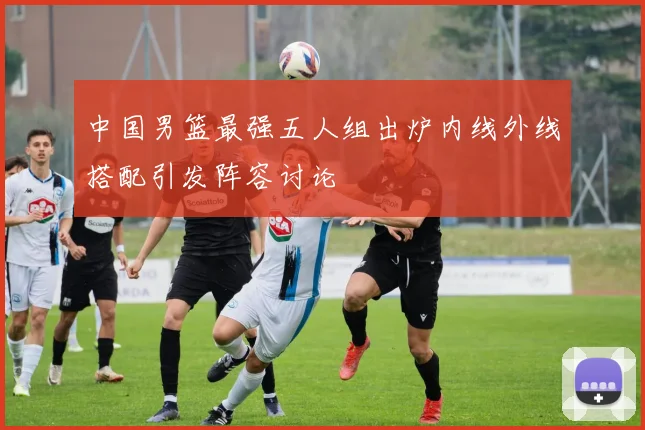 中国男篮最强五人组出炉内线外线搭配引发阵容讨论