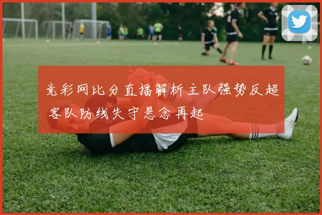 竞彩网比分直播解析主队强势反超 客队防线失守悬念再起