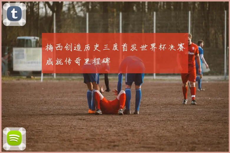 梅西创造历史三度首发世界杯决赛成就传奇里程碑