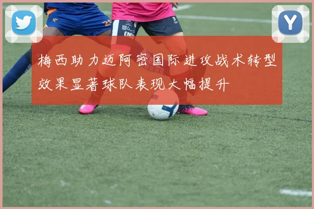 梅西助力迈阿密国际进攻战术转型效果显著球队表现大幅提升
