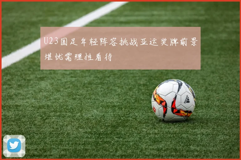 U23国足年轻阵容挑战亚运奖牌前景堪忧需理性看待