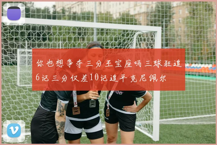 你也想争夺三分王宝座吗三球狂追6记三分仅差10记追平克尼佩尔