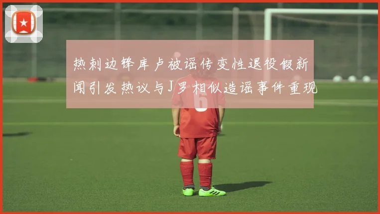 热刺边锋库卢被谣传变性退役假新闻引发热议与J罗相似造谣事件重现