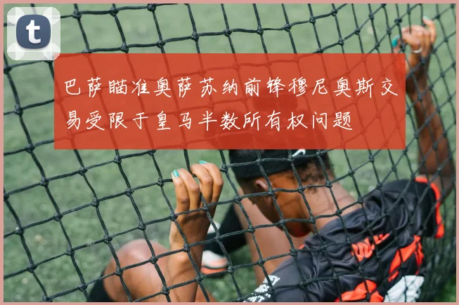 巴萨瞄准奥萨苏纳前锋穆尼奥斯交易受限于皇马半数所有权问题