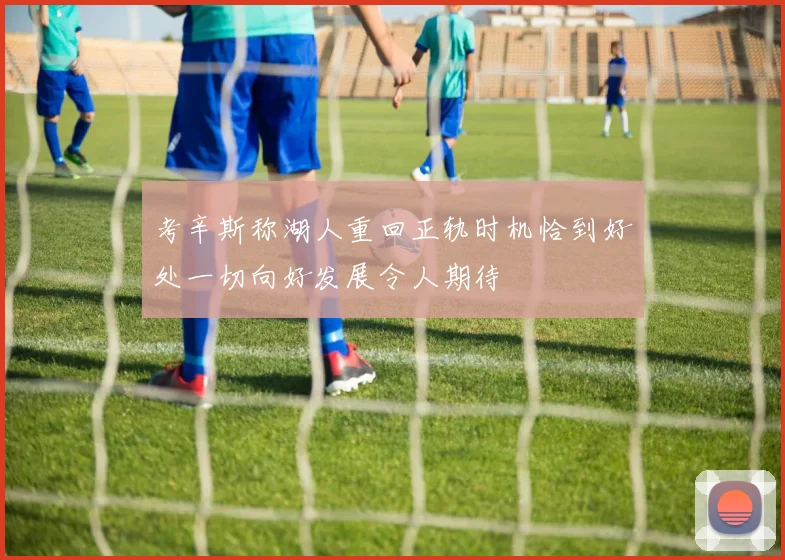 考辛斯称湖人重回正轨时机恰到好处一切向好发展令人期待