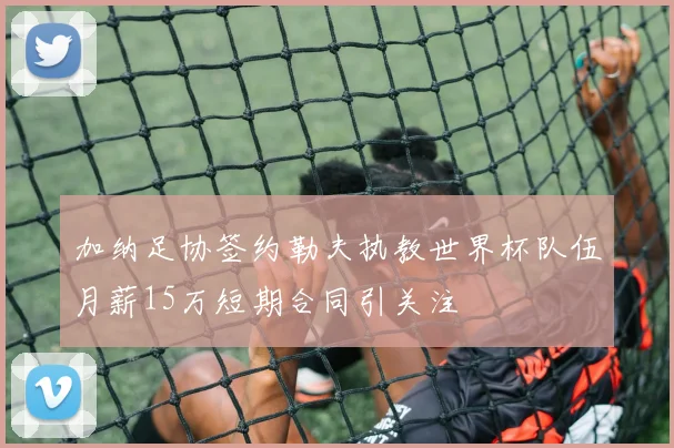 加纳足协签约勒夫执教世界杯队伍月薪15万短期合同引关注