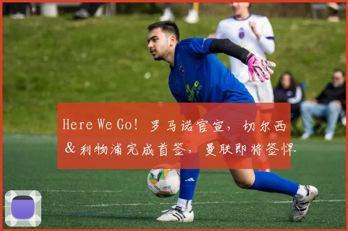 Here We Go！罗马诺官宣，切尔西＆利物浦完成首签，曼联即将签悍将