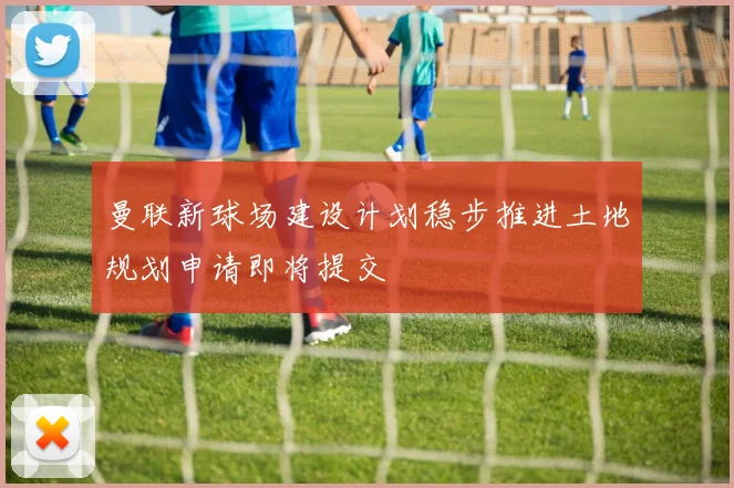 曼联新球场建设计划稳步推进土地规划申请即将提交