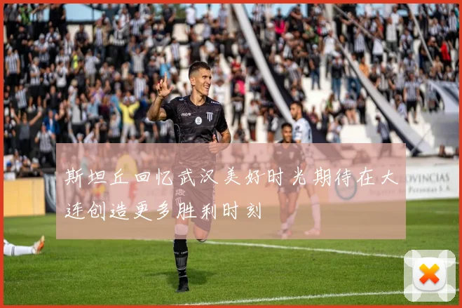 斯坦丘回忆武汉美好时光期待在大连创造更多胜利时刻