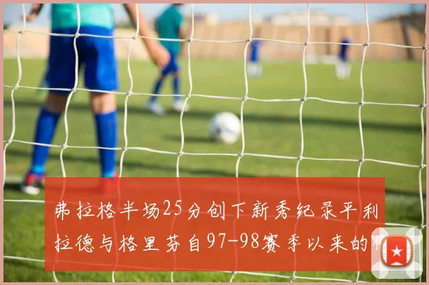 弗拉格半场25分创下新秀纪录平利拉德与格里芬自97-98赛季以来的传奇表现