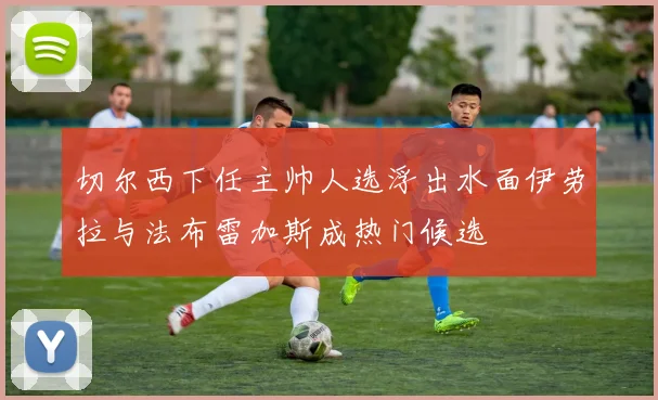 切尔西下任主帅人选浮出水面伊劳拉与法布雷加斯成热门候选