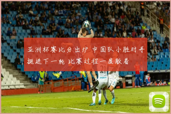 亚洲杯赛比分出炉 中国队小胜对手挺进下一轮 比赛过程一度胶着