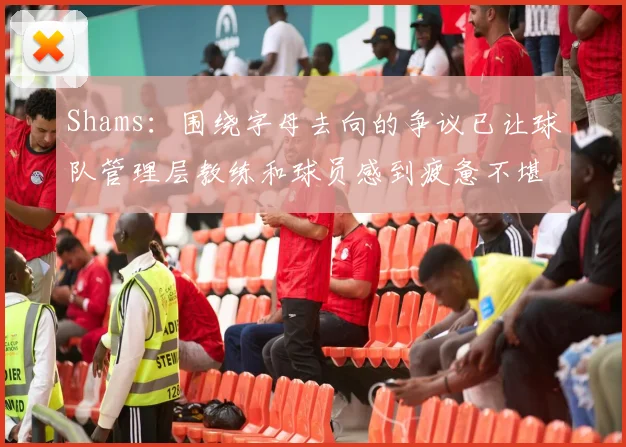 Shams：围绕字母去向的争议已让球队管理层教练和球员感到疲惫不堪
