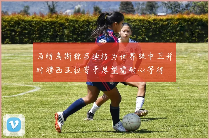马特乌斯称吕迪格为世界级中卫并对穆西亚拉寄予厚望需耐心等待