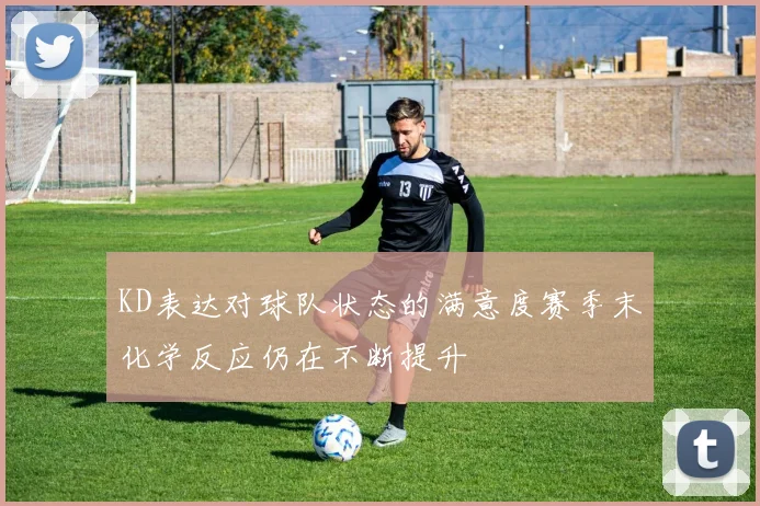 KD表达对球队状态的满意度赛季末化学反应仍在不断提升