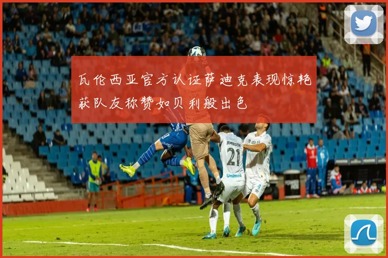 瓦伦西亚官方认证萨迪克表现惊艳获队友称赞如贝利般出色