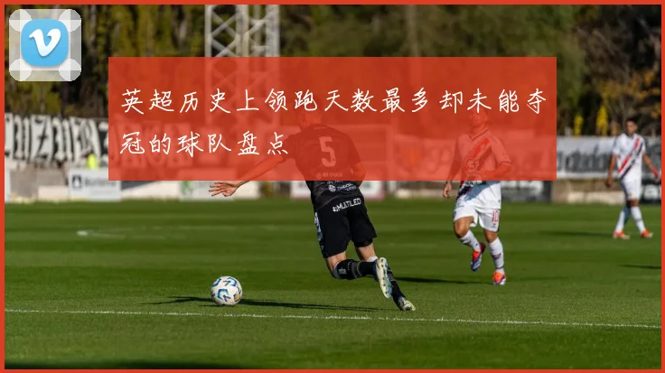 英超历史上领跑天数最多却未能夺冠的球队盘点