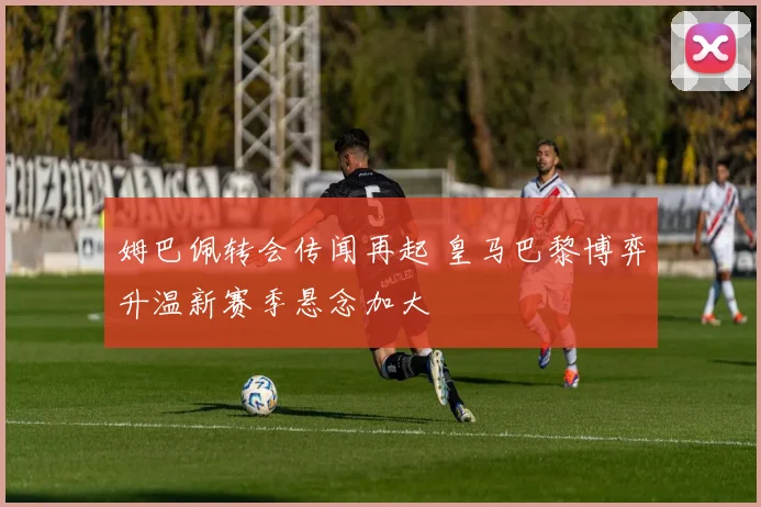 姆巴佩转会传闻再起 皇马巴黎博弈升温新赛季悬念加大
