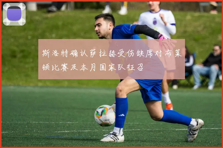 斯洛特确认萨拉赫受伤缺席对布莱顿比赛及本月国家队征召