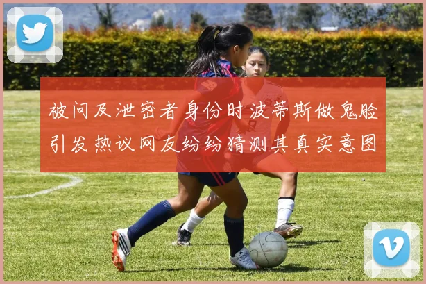 被问及泄密者身份时波蒂斯做鬼脸引发热议网友纷纷猜测其真实意图