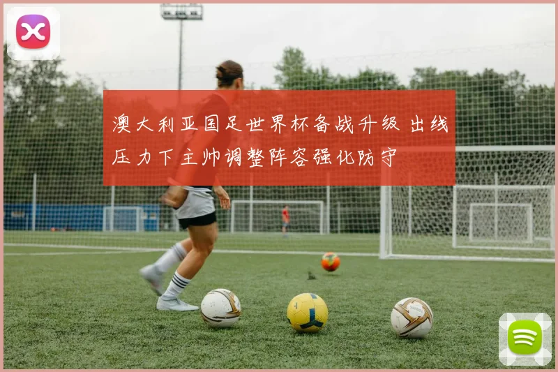 澳大利亚国足世界杯备战升级 出线压力下主帅调整阵容强化防守