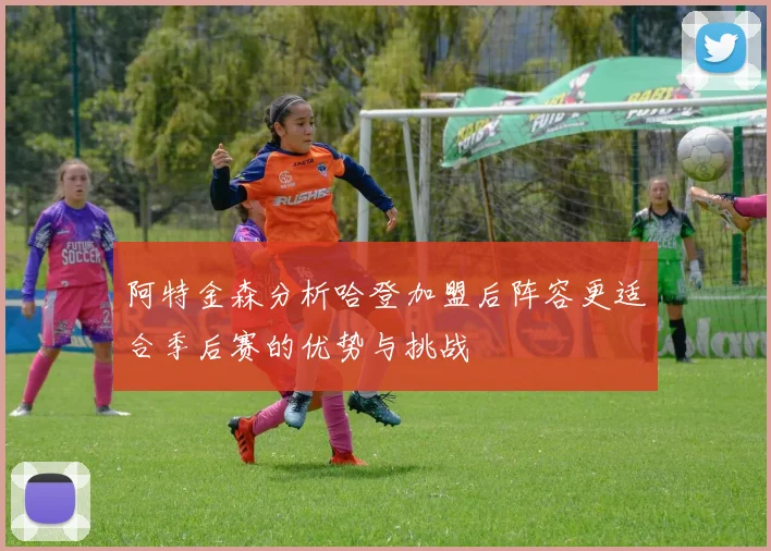 阿特金森分析哈登加盟后阵容更适合季后赛的优势与挑战