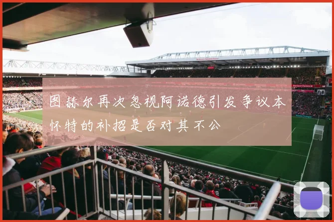 图赫尔再次忽视阿诺德引发争议本怀特的补招是否对其不公