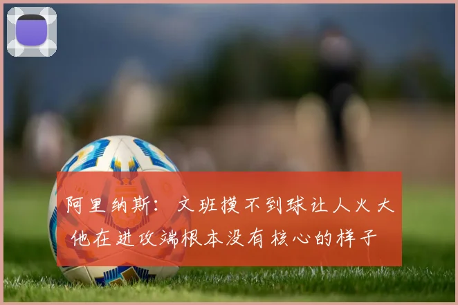 阿里纳斯：文班摸不到球让人火大 他在进攻端根本没有核心的样子