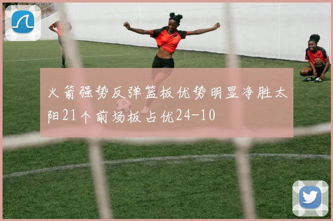 火箭强势反弹篮板优势明显净胜太阳21个前场板占优24-10