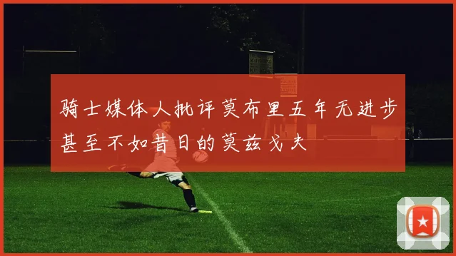 骑士媒体人批评莫布里五年无进步甚至不如昔日的莫兹戈夫
