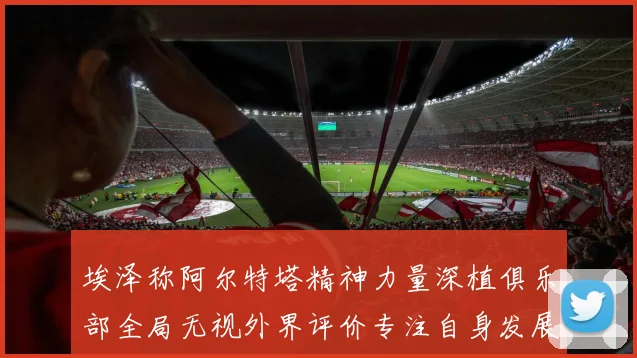 埃泽称阿尔特塔精神力量深植俱乐部全局无视外界评价专注自身发展