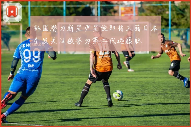 韩国潜力新星尹星俊即将入籍日本引发关注被誉为第二代远藤航