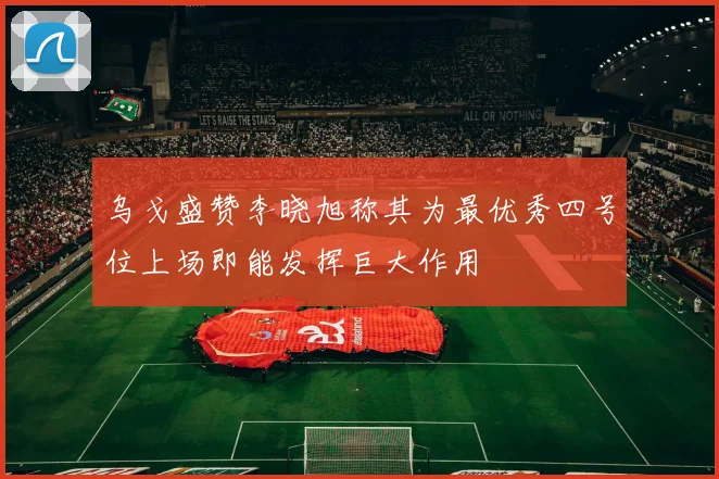 乌戈盛赞李晓旭称其为最优秀四号位上场即能发挥巨大作用