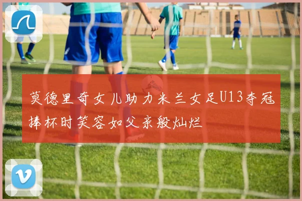 莫德里奇女儿助力米兰女足U13夺冠捧杯时笑容如父亲般灿烂
