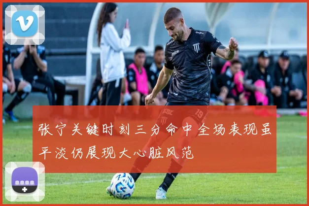 张宁关键时刻三分命中全场表现虽平淡仍展现大心脏风范