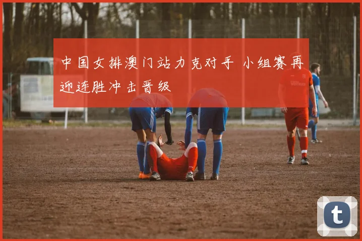 中国女排澳门站力克对手 小组赛再迎连胜冲击晋级