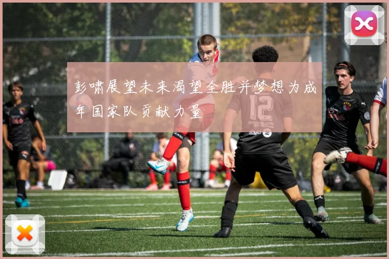 彭啸展望未来渴望全胜并梦想为成年国家队贡献力量